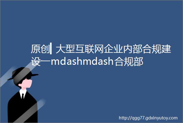 原创▎大型互联网企业内部合规建设一mdashmdash合规部门职能建设篇